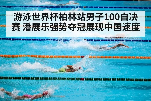 游泳世界杯柏林站男子100自决赛 潘展乐强势夺冠展现中国速度